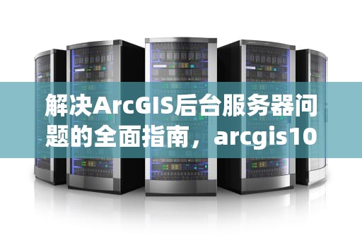 解决ArcGIS后台服务器问题的全面指南，arcgis10.2服务器启动不了