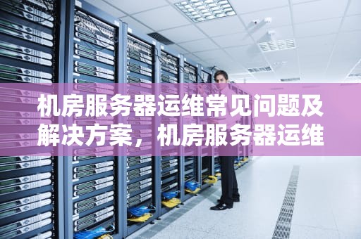 机房服务器运维常见问题及解决方案，机房服务器运维常见问题有哪些