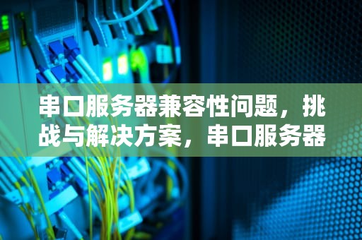串口服务器兼容性问题，挑战与解决方案，串口服务器兼容性问题怎么解决