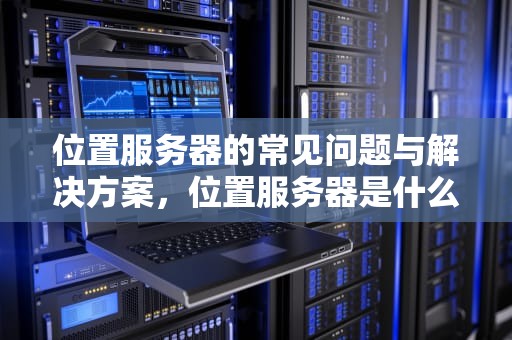 位置服务器的常见问题与解决方案，位置服务器是什么问题啊