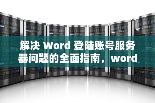 解决 Word 登陆账号服务器问题的全面指南，word登陆账号遇到服务器问题怎么办
