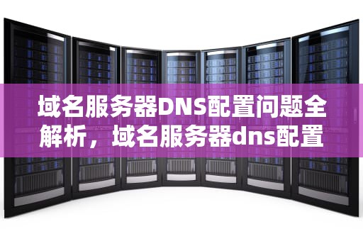 域名服务器DNS配置问题全解析，域名服务器dns配置有问题怎么解决