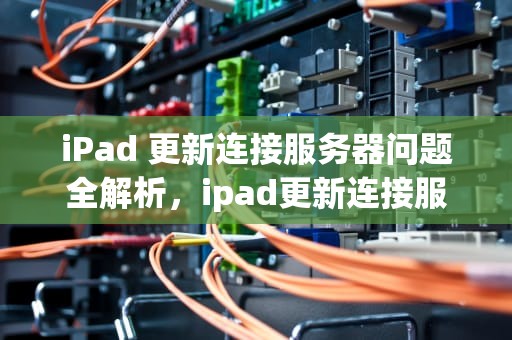 iPad 更新连接服务器问题全解析，ipad更新连接服务器出现问题怎么办