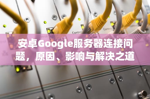 安卓Google服务器连接问题，原因、影响与解决之道，手机谷歌服务器出现问题