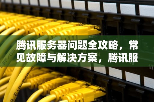 腾讯服务器问题全攻略，常见故障与解决方案，腾讯服务器异常是怎么回事