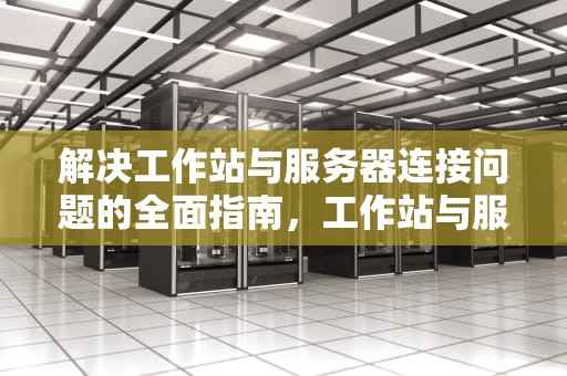 解决工作站与服务器连接问题的全面指南，工作站与服务器连接问题怎么解决