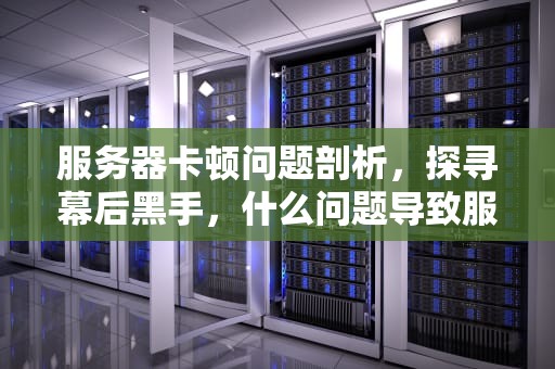服务器卡顿问题剖析，探寻幕后黑手，什么问题导致服务器卡顿严重