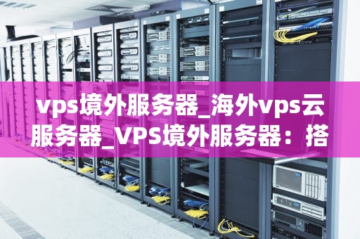 vps境外服务器_海外vps云服务器_VPS境外服务器：搭建全球化网络的桥梁