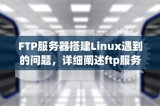 FTP服务器搭建Linux遇到的问题，详细阐述ftp服务器的搭建过程linux系统
