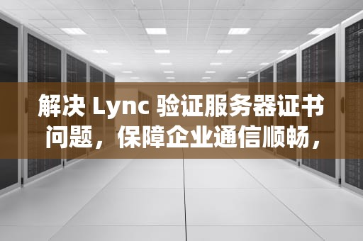 解决 Lync 验证服务器证书问题，保障企业通信顺畅，lync验证服务器中的证书遇到问题