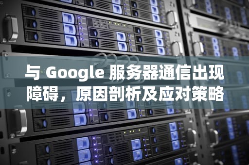 与 Google 服务器通信出现障碍，原因剖析及应对策略，与google服务器通信出现了问题怎么解决