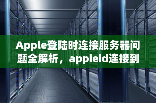Apple登陆时连接服务器问题全解析，appieid连接到服务器时出现问题