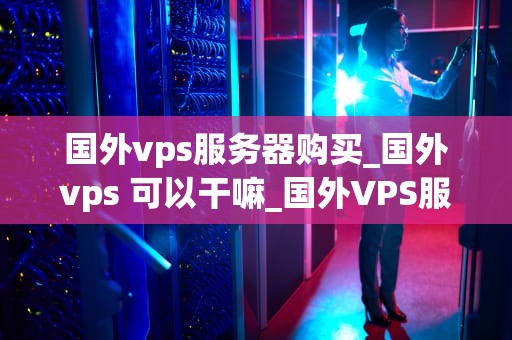 国外vps服务器购买_国外vps 可以干嘛_国外VPS服务器购买指南
