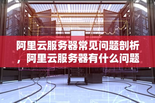 阿里云服务器常见问题剖析，阿里云服务器有什么问题吗