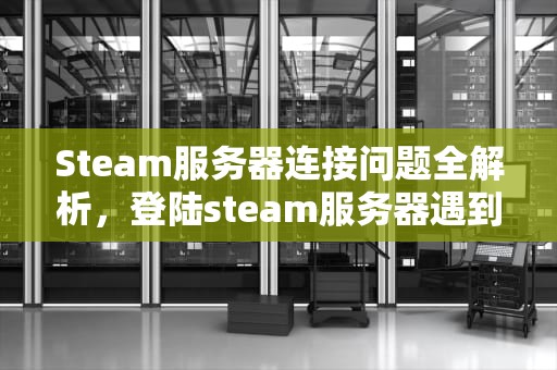 Steam服务器连接问题全解析，登陆steam服务器遇到问题怎么办