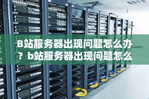 B站服务器出现问题怎么办？b站服务器出现问题怎么解决