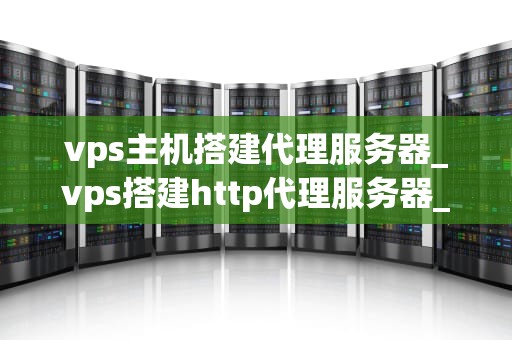 vps主机搭建代理服务器_vps搭建http代理服务器_VPS主机搭建代理服务器的全面指南