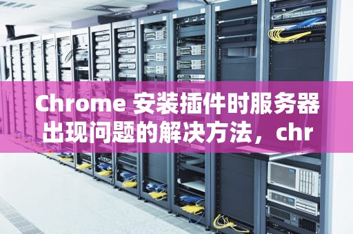 Chrome 安装插件时服务器出现问题的解决方法，chrome插件安装包无效