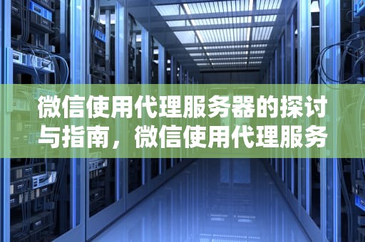微信使用代理服务器的探讨与指南，微信使用代理服务器问题怎么解决