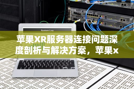 苹果XR服务器连接问题深度剖析与解决方案，苹果xr服务器连接出现问题怎么办