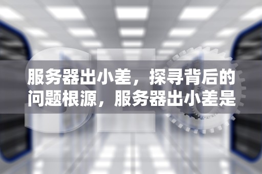 服务器出小差，探寻背后的问题根源，服务器出小差是什么问题导致的