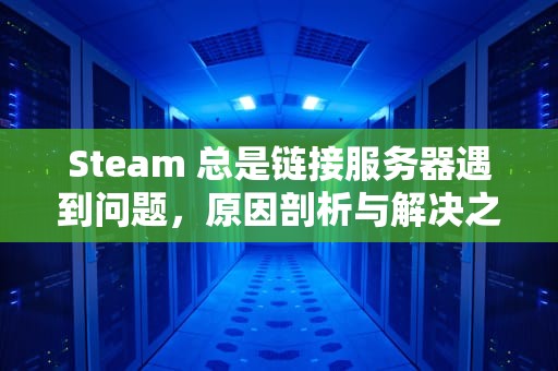 Steam 总是链接服务器遇到问题，原因剖析与解决之道，为什么steam链接服务器发生错误