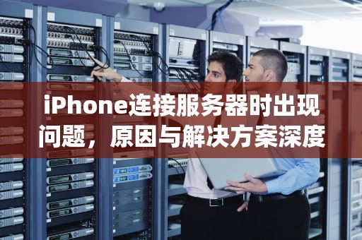iPhone连接服务器时出现问题，原因与解决方案深度解析，iphone连接时服务器出现问题怎么办