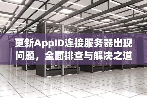 更新AppID连接服务器出现问题，全面排查与解决之道，更新appid出现连接服务器失败