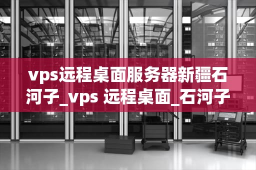 vps远程桌面服务器新疆石河子_vps 远程桌面_石河子VPS远程桌面服务器的应用与优势