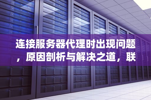 连接服务器代理时出现问题，原因剖析与解决之道，联系服务器proxy时出现问题怎么解决