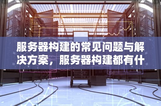 服务器构建的常见问题与解决方案，服务器构建都有什么问题呢