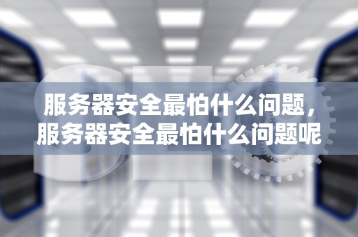 服务器安全最怕什么问题，服务器安全最怕什么问题呢