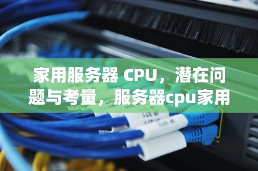 家用服务器 CPU，潜在问题与考量，服务器cpu家用会有什么问题吗