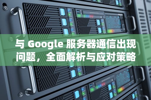 与 Google 服务器通信出现问题，全面解析与应对策略，与goohle服务器出现问题