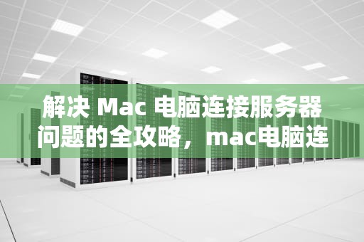 解决 Mac 电脑连接服务器问题的全攻略，mac电脑连接服务器出问题了怎么办