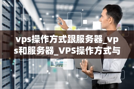 vps操作方式跟服务器_vps和服务器_VPS操作方式与服务器的比较分析