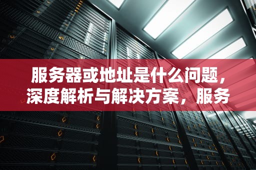 服务器或地址是什么问题，深度解析与解决方案，服务器地址是啥意思