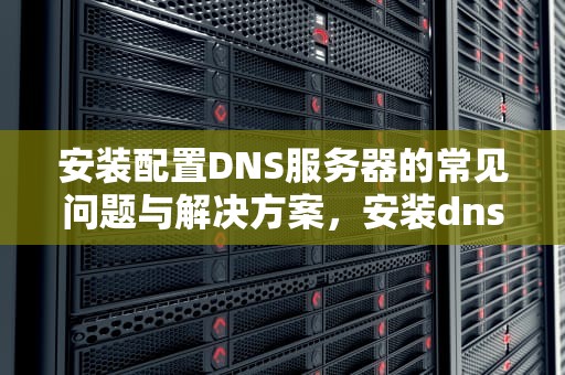 安装配置DNS服务器的常见问题与解决方案，安装dns命令