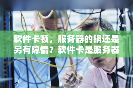 软件卡顿，服务器的锅还是另有隐情？软件卡是服务器的问题吗怎么解决