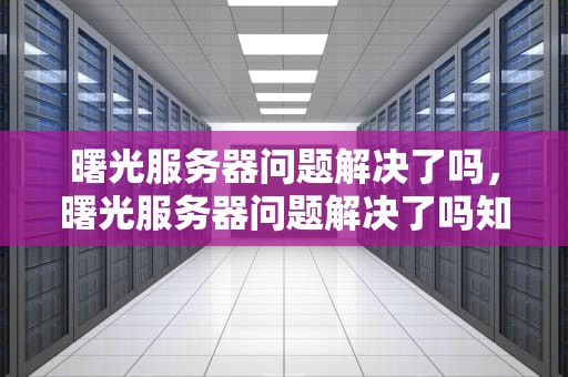 曙光服务器问题解决了吗，曙光服务器问题解决了吗知乎