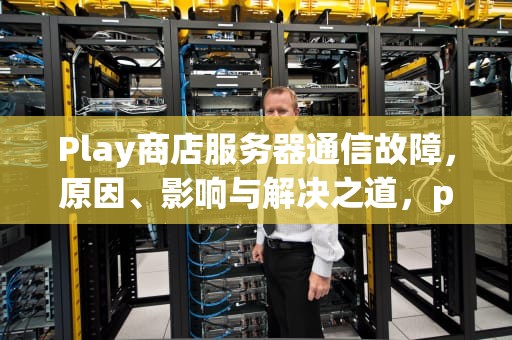 Play商店服务器通信故障，原因、影响与解决之道，play商店服务器通信出现问题怎么办