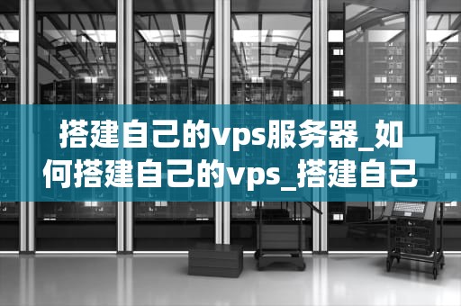 搭建自己的vps服务器_如何搭建自己的vps_搭建自己的VPS服务器：从入门到精通