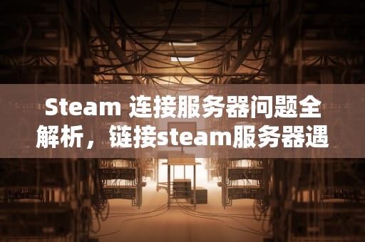 Steam 连接服务器问题全解析，链接steam服务器遇到问题