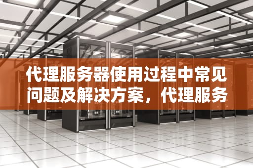 代理服务器使用过程中常见问题及解决方案，代理服务器时出现问题怎么解决