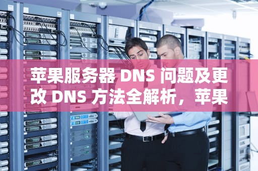 苹果服务器 DNS 问题及更改 DNS 方法全解析，苹果修改服务器