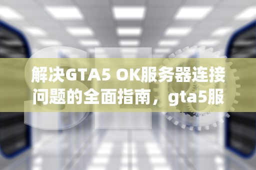 解决GTA5 OK服务器连接问题的全面指南，gta5服务器连接错误怎么办