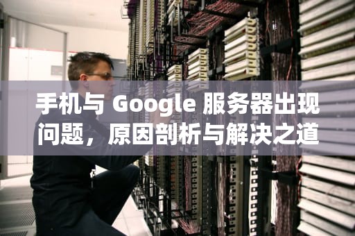 手机与 Google 服务器出现问题，原因剖析与解决之道，手机与google服务器出现问题怎么解决