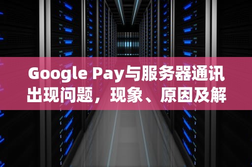 Google Pay与服务器通讯出现问题，现象、原因及解决策略，google与服务器通信出现问题怎么办