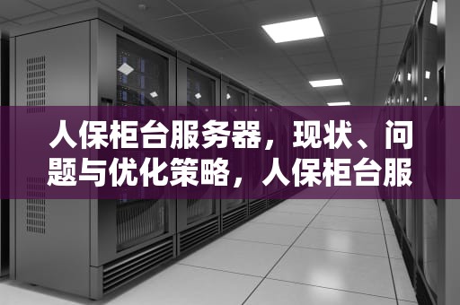 人保柜台服务器，现状、问题与优化策略，人保柜台服务器有问题吗怎么解决