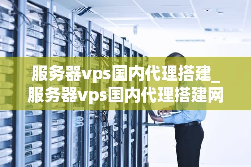 服务器vps国内代理搭建_服务器vps国内代理搭建网站_服务器VPS国内代理搭建的全面指南